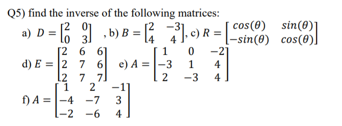 Q5) find the inverse of the following matrices:
[2 01
Lo 3]
6 6]
d) E = |2 7 6
7 7]
2
sin(0)
-3
14
4
1
cos(0)
I-sin(0) cos(0).
-2]
R =
e) A = |-3
2
-3
1
4
L2
4
f) A = |-4 -7
3
-2 -6
4
