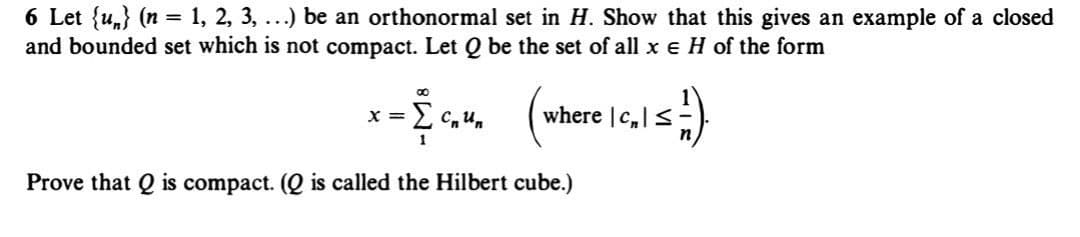 6 Let {u} (n = 1, 2, 3, ...) be an orthonormal set in H. Show that this gives an example of a closed
and bounded set which is not compact. Let Q be the set of all x = H of the form
x = { ₁₁4₁ (where | c₂1 ≤ =).
2 cum
1
Prove that Q is compact. (Q is called the Hilbert cube.)