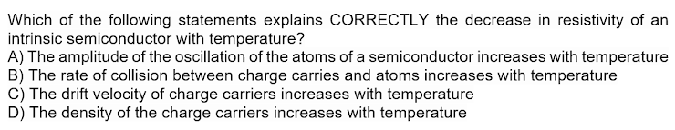 Which of the following statements explains CORRECTLY the decrease in resistivity of an
intrinsic semiconductor with temperature?
A) The amplitude of the oscillation of the atoms of a semiconductor increases with temperature
B) The rate of collision between charge carries and atoms increases with temperature
C) The drift velocity of charge carriers increases with temperature
D) The density of the charge carriers increases with temperature

