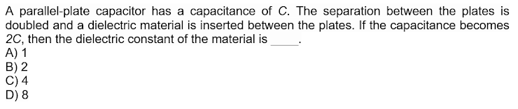 A parallel-plate capacitor has a capacitance of C. The separation between the plates is
doubled and a dielectric material is inserted between the plates. If the capacitance becomes
2C, then the dielectric constant of the material is
A) 1
B) 2
C) 4
D) 8
