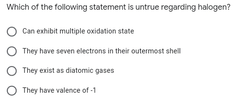 Which of the following statement is untrue regarding halogen?
Can exhibit multiple oxidation state
They have seven electrons in their outermost shell
They exist as diatomic gases
O They have valence of -1
