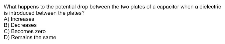 What happens to the potential drop between the two plates of a capacitor when a dielectric
is introduced between the plates?
A) Increases
B) Decreases
C) Becomes zero
D) Remains the same
