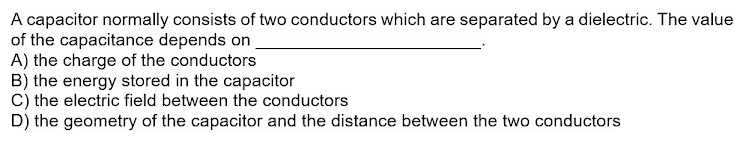 A capacitor normally consists of two conductors which are separated by a dielectric. The value
of the capacitance depends on
A) the charge of the conductors
B) the energy stored in the capacitor
C) the electric field between the conductors
D) the geometry of the capacitor and the distance between the two conductors
