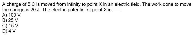 A charge of 5 C is moved from infinity to point X in an electric field. The work done to move
the charge is 20 J. The electric potential at point X is
A) 100 V
B) 25 V
C) 15 V
D) 4 V
