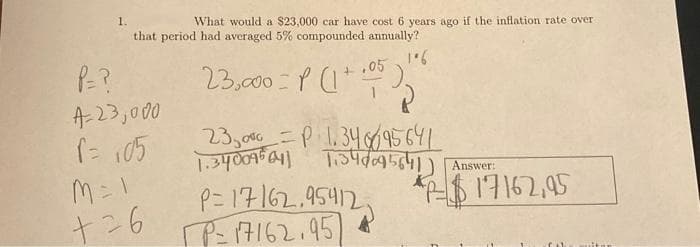 1.
What would a $23,000 car have cost 6 years ago if the inflation rate over
that period had averaged 5% compounded annually?
106
23,000 = P(1+05
P=?
4-23,000
f = 105
M = 1
+26
23,000 = P 1.34 956 41
1.340095041 1.348095641) Answer:
P=17162.95412 *-$17162,95
P=17162.95