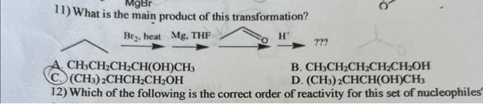 11) What is the main product of this transformation?
MgBr
Br₂, heat Mg, THF
H*
???
CH3CH₂CH₂CH(OH)CH3
C. (CH3)2CHCH₂CH₂OH
B. CH3CH₂CH₂CH₂CH₂OH
D. (CH3)2CHCH(OH)CH3
12) Which of the following is the correct order of reactivity for this set of nucleophiles