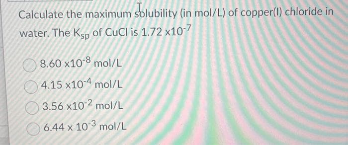 Calculate the maximum solubility (in mol/L) of copper(1) chloride in
water. The Ksp of CuCl is 1.72 x10-7
8.60 x10-8 mol/L
4.15 x10-4 mol/L
3.56 x10-2 mol/L
6.44 x 10-3 mol/L