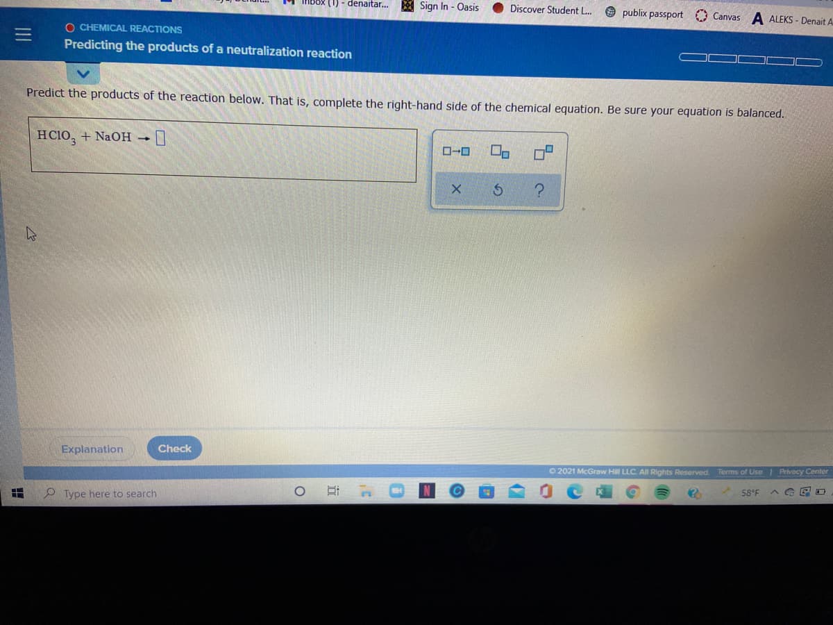 (1) - denaitar...
Sign In - Oasis
Discover Student L.
publix passport Canvas A ALEKS - Denait A
O CHEMICAL REACTIONS
Predicting the products of a neutralization reaction
Predict the products of the reaction below. That is, complete the right-hand side of the chemical equation. Be sure your equation is balanced.
HC10, + NaOH 1
Explanation
Check
O 2021 McGraw Hill LLC. All Rights Reserved
Terms of Use Privacy Center
Type here to search
58°F
近

