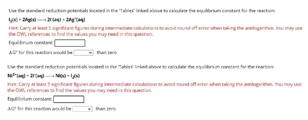 Use the standard reduction potentials located in the 'Tables' linked above to calculate the equilibrium constant for the reaction:
1₂(s) + 2Ag(s)→→→→→21 (aq) + 2Ag+ (aq)
Hint: Carry at least 5 significant figures during intermediate calculations to avoid round off error when taking the antilogarithm. You may use
the OWL references to find the values you may need in this question.
Equilibrium constant:
AGO for this reaction would be
✓than zero.
Use the standard reduction potentials located in the 'Tables' linked above to calculate the equilibrium constant for the reaction:
Ni²+ (aq) + 21 (aq) →→→ Ni(s) + 1₂(s)
Hint: Carry at least 5 significant figures during intermediate calculations to avoid round off error when taking the antilogarithm. You may use
the OWL references to find the values you may need in this question.
Equilibrium constant:
AG for this reaction would be
✓than zero.