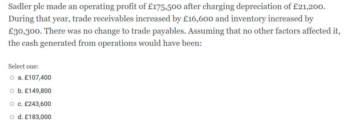 Sadler ple made an operating profit of £175,500 after charging depreciation of £21,200.
During that year, trade receivables increased by £16,600 and inventory increased by
£30,300. There was no change to trade payables. Assuming that no other factors affected it,
the cash generated from operations would have been:
Select one:
O a. £107,400
o b. £149,800
O c. £243,600
o d. £183,000
