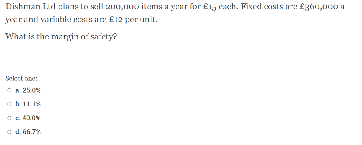 Dishman Ltd plans to sell 200,000 items a year for £15 each. Fixed costs are £360,000 a
year and variable costs are £12 per unit.
What is the margin of safety?
Select one:
O a. 25.0%
O b. 11.1%
O c. 40.0%
o d. 66.7%
