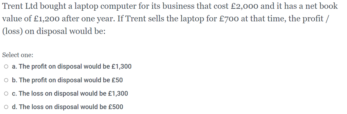 Trent Ltd bought a laptop computer for its business that cost £2,000 and it has a net book
value of £1,200 after one year. If Trent sells the laptop for £700 at that time, the profit /
(loss) on disposal would be:
Select one:
O a. The profit on disposal would be £1,300
O b. The profit on disposal would be £50
O c. The loss on disposal would be £1,300
o d. The loss on disposal would be £500
