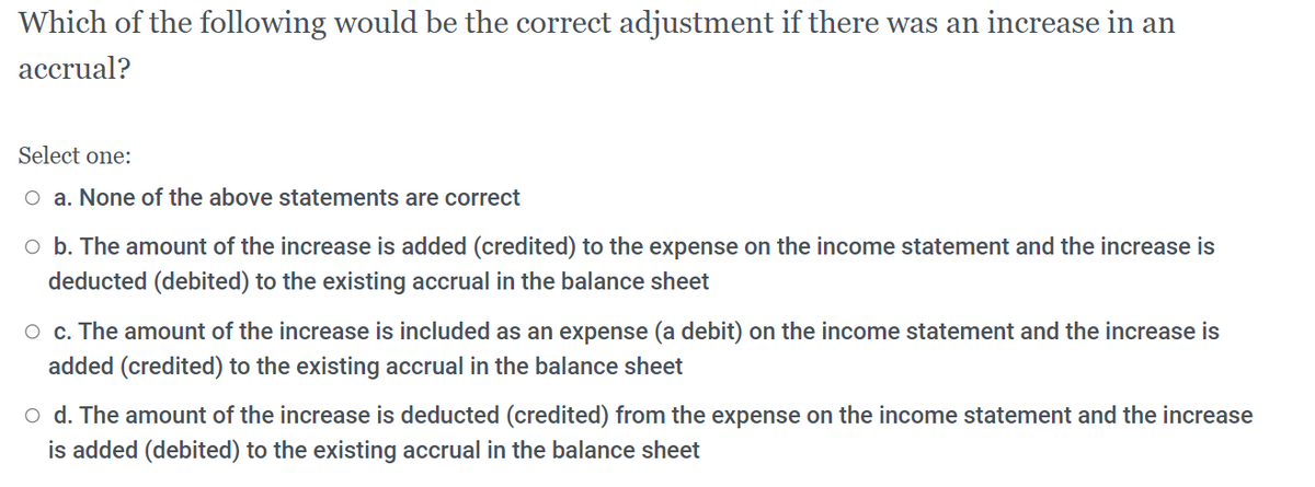 Which of the following would be the correct adjustment if there was an increase in an
accrual?
Select one:
O a. None of the above statements are correct
o b. The amount of the increase is added (credited) to the expense on the income statement and the increase is
deducted (debited) to the existing accrual in the balance sheet
O c. The amount of the increase is included as an expense (a debit) on the income statement and the increase is
added (credited) to the existing accrual in the balance sheet
o d. The amount of the increase is deducted (credited) from the expense on the income statement and the increase
is added (debited) to the existing accrual in the balance sheet
