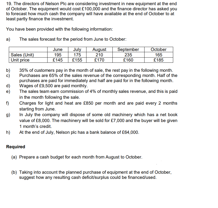 19. The directors of Nelson Plc are considering investment in new equipment at the end
of October. The equipment would cost £100,000 and the finance director has asked you
to forecast how much cash the company will have available at the end of October to at
least partly finance the investment.
You have been provided with the following information:
a)
The sales forecast for the period from June to October:
June
September
July
175
August
210
October
Sales (Unit)
Unit price
195
235
165
£145
£155
£170
£160
£185
b)
c)
35% of customers pay in the month of sale, the rest pay in the following month.
Purchases are 65% of the sales revenue of the corresponding month. Half of the
purchases are paid for immediately and half are paid for in the following month.
d)
Wages of £9,500 are paid monthly.
e)
The sales team earn commission of 4% of monthly sales revenue, and this is paid
in the month following the sale.
Charges for light and heat are £850 per month and are paid every 2 months
starting from June.
In July the company will dispose of some old machinery which has a net book
value of £8,000. The machinery will be sold for £7,000 and the buyer will be given
f)
g)
1 month's credit.
h)
At the end of July, Nelson plc has a bank balance of £64,000.
Required
(a) Prepare a cash budget for each month from August to October.
(b) Taking into account the planned purchase of equipment at the end of October,
suggest how any resulting cash deficit/surplus could be financed/used.
