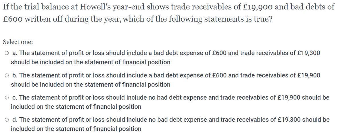 If the trial balance at Howell's year-end shows trade receivables of £19,900 and bad debts of
£600 written off during the year, which of the following statements is true?
Select one:
O a. The statement of profit or loss should include a bad debt expense of £600 and trade receivables of £19,300
should be included on the statement of financial position
o b. The statement of profit or loss should include a bad debt expense of £600 and trade receivables of £19,900
should be included on the statement of financial position
O c. The statement of profit or loss should include no bad debt expense and trade receivables of £19,900 should be
included on the statement of financial position
o d. The statement of profit or loss should include no bad debt expense and trade receivables of £19,300 should be
included on the statement of financial position
