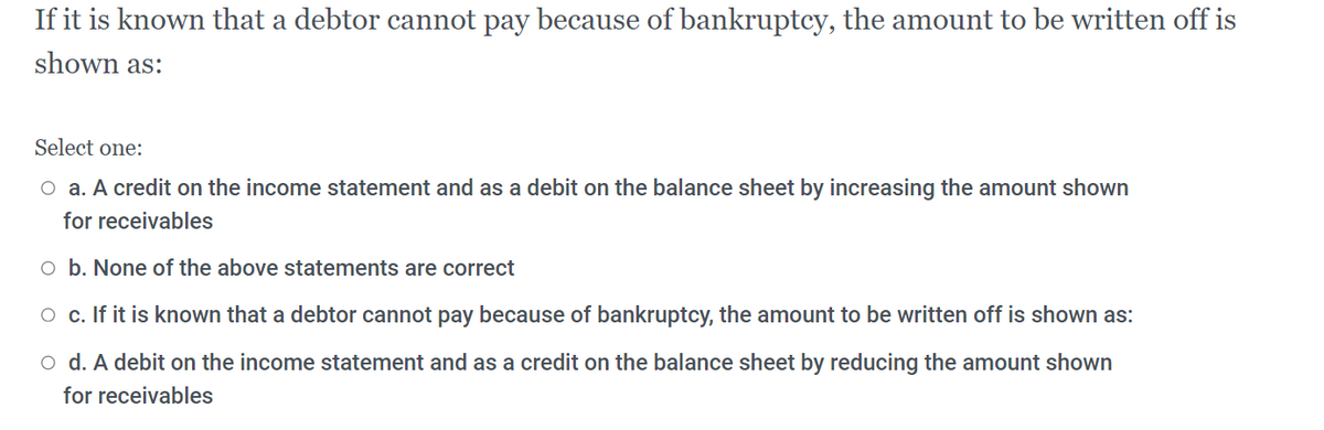 If it is known that a debtor cannot pay because of bankruptcy, the amount to be written off is
shown as:
Select one:
O a. A credit on the income statement and as a debit on the balance sheet by increasing the amount shown
for receivables
o b. None of the above statements are correct
O c. If it is known that a debtor cannot pay because of bankruptcy, the amount to be written off is shown as:
o d. A debit on the income statement and as a credit on the balance sheet by reducing the amount shown
for receivables
