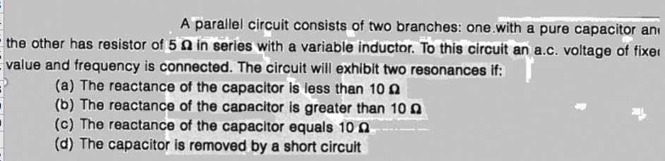 A paraillel circuit consists of two branches: one.with a pure capacitor ani
the other has resistor of 5 Q in series with a variable inductor. To this circuit an a.c. voltage of fixer
value and frequency is connected. The circuit will exhibit two resonances if:
(a) The reactance of the capacitor is less than 10 Q
(b) The reactance of the capacitor is greater than 10
(c) The reactance of the capacitor equals 10 0
(d) The capacitor is removed by a short circuit
