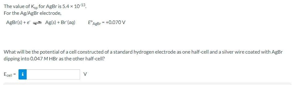 The value of Kgp for AgBr is 5.4 x 10-13.
For the Ag/AgBr electrode,
AgBr(s) + e Ag(s) + Br (aq)
E°AgBr = +0.070 v
What will be the potential of a cell constructed of a standard hydrogen electrode as one half-cell and a silver wire coated with AgBr
dipping into 0.047 M HBr as the other half-cell?
Ecell
V
