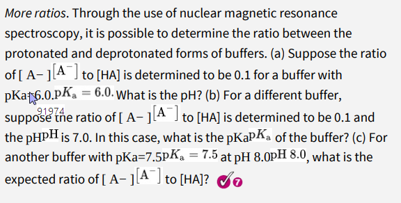 More ratios. Through the use of nuclear magnetic resonance
spectroscopy, it is possible to determine the ratio between the
protonated and deprotonated forms of buffers. (a) Suppose the ratio
of [ A- ]A I to [HA] is determined to be 0.1 for a buffer with
pKar6.0.pKa = 6.0. What is the pH? (b) For a different buffer,
91974
suppose the ratio of [ A- ]lA J to [HA] is determined to be 0.1 and
the pHpH is 7.0. In this case, what is the pKapKa of the buffer? (c) For
another buffer with pKa=7.5PKa = 7.5 at pH 8.0pH 8.0, what is the
expected ratio of [ A- ][A ] to [HA]? do
