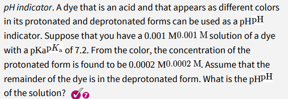 pH indicator. A dye that is an acid and that appears as different colors
in its protonated and deprotonated forms can be used as a pHPH
indicator. Suppose that you have a 0.001 M0.001 M solution of a dye
with a pKapka of 7.2. From the color, the concentration of the
protonated form is found to be 0.0002 M0.0002 M, Assume that the
remainder of the dye is in the deprotonated form. What is the PHPH
of the solution?
