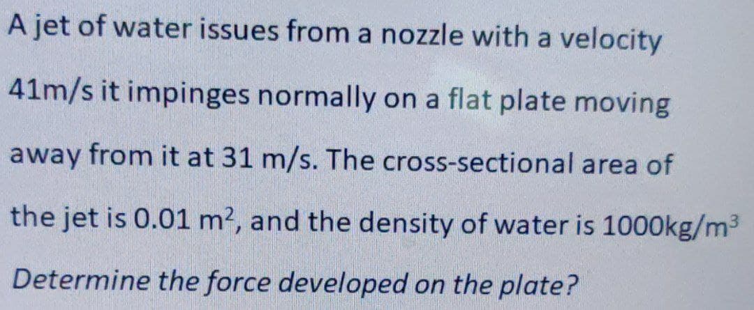 A jet of water issues from a nozzle with a velocity
41m/s it impinges normally on a flat plate moving
away from it at 31 m/s. The cross-sectional area of
the jet is 0.01 m2, and the density of water is 1000kg/m3
Determine the force developed on the plate?
