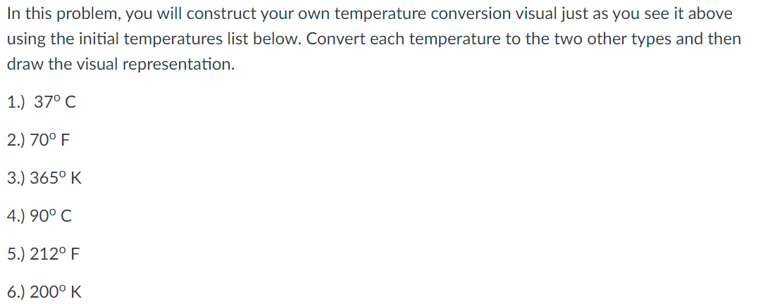 In this problem, you will construct your own temperature conversion visual just as you see it above
using the initial temperatures list below. Convert each temperature to the two other types and then
draw the visual representation.
1.) 37° C
2.) 70° F
3.) 365° K
4.) 90° C
5.) 212° F
6.) 200° K
