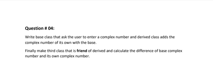 Question # 04:
Write base class that ask the user to enter a complex number and derived class adds the
complex number of its own with the base.
Finally make third class that is friend of derived and calculate the difference of base complex
number and its own complex number.
