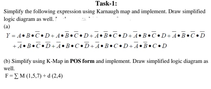 Task-1:
Simplify the following expression using Karnaugh map and implement. Draw simplified
logic diagram as well. !
(a)
Y = A•B•C•D+A•B•C•D+A•B•C•D+A•B•C•D+A•B•C•D
+4•B•C•D+A•B•C•D+ A•B•C•D+A•B•C•D
(b) Simplify using K-Map in POS form and implement. Draw simplified logic diagram as
well.
F=EM (1,5,7) + d (2,4)
