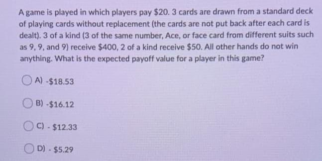 A game is played in which players pay $20. 3 cards are drawn from a standard deck
of playing cards without replacement (the cards are not put back after each card is
dealt). 3 of a kind (3 of the same number, Ace, or face card from different suits such
as 9, 9, and 9) receive $400, 2 of a kind receive $50. All other hands do not win
anything. What is the expected payoff value for a player in this game?
O A) -$18.53
B) -$16.12
C) - $12.33
O D) - $5.29
