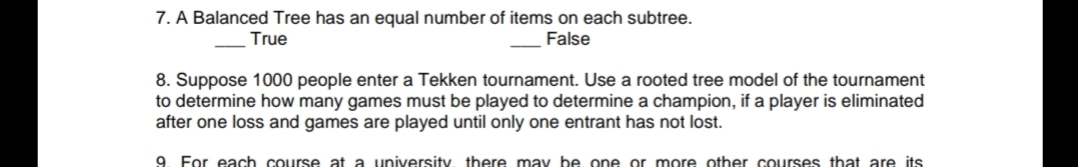 7. A Balanced Tree has an equal number of items on each subtree.
True
False
8. Suppose 1000 people enter a Tekken tournament. Use a rooted tree model of the tournament
to determine how many games must be played to determine a champion, if a player is eliminated
after one loss and games are played until only one entrant has not lost.
9. For each course at a university, there may be one or more other courses that are its
