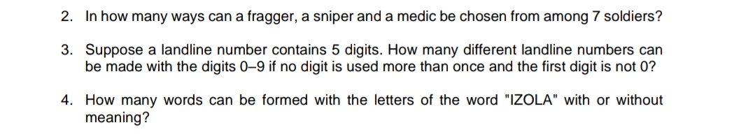 2. In how many ways can a fragger, a sniper and a medic be chosen from among 7 soldiers?
3. Suppose a landline number contains 5 digits. How many different landline numbers can
be made with the digits 0-9 if no digit is used more than once and the first digit is not 0?
4. How many words can be formed with the letters of the word "IZOLA" with or without
meaning?
