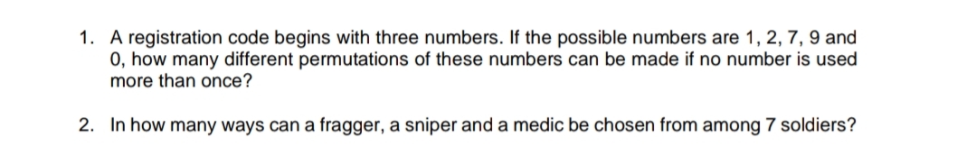 1. A registration code begins with three numbers. If the possible numbers are 1, 2, 7, 9 and
0, how many different permutations of these numbers can be made if no number is used
more than once?
2. In how many ways can a fragger, a sniper and a medic be chosen from among 7 soldiers?
