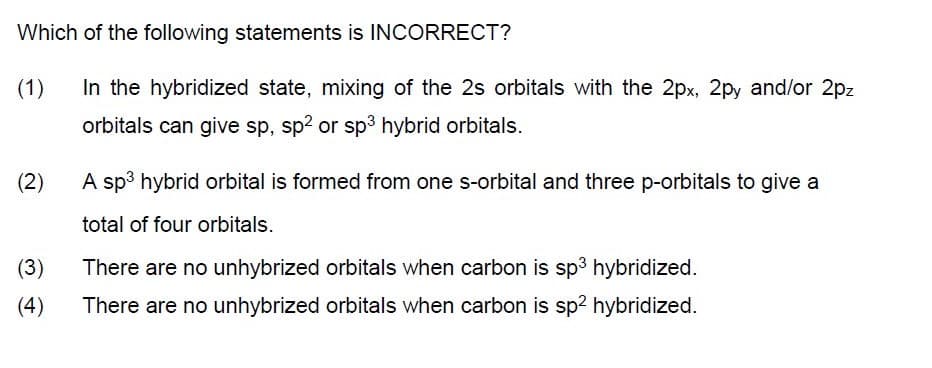 Which of the following statements is INCORRECT?
(1)
In the hybridized state, mixing of the 2s orbitals with the 2px, 2py and/or 2pz
orbitals can give sp, sp2 or sp3 hybrid orbitals.
(2)
A sp3 hybrid orbital is formed from one s-orbital and three p-orbitals to give a
total of four orbitals.
(3)
There are no unhybrized orbitals when carbon is sp3 hybridized.
(4)
There are no unhybrized orbitals when carbon is sp2 hybridized.
