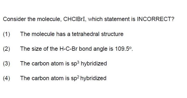 Consider the molecule, CHCIBII, which statement is INCORRECT?
(1)
The molecule has a tetrahedral structure
(2)
The size of the H-C-Br bond angle is 109.5°.
(3)
The carbon atom is sp3 hybridized
(4)
The carbon atom is sp2 hybridized
