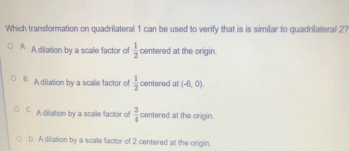 Which transformation on quadrilateral 1 can be used to verify that is is similar to quadrilateral 2?
O A
A dilation by a scale factor of centered at the origin.
B.
A dilation by a scale factor of
centered at (-6, 0).
A dilation by a scale factor of
centered at the origin.
OD A dilation by a scale factor of 2 centered at the origin.
