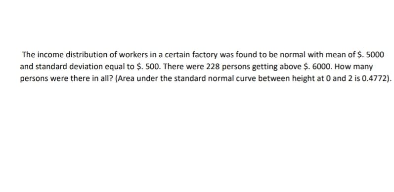 The income distribution of workers in a certain factory was found to be normal with mean of $. 5000
and standard deviation equal to $. 500. There were 228 persons getting above $. 6000. How many
persons were there in all? (Area under the standard normal curve between height at 0 and 2 is 0.4772).
