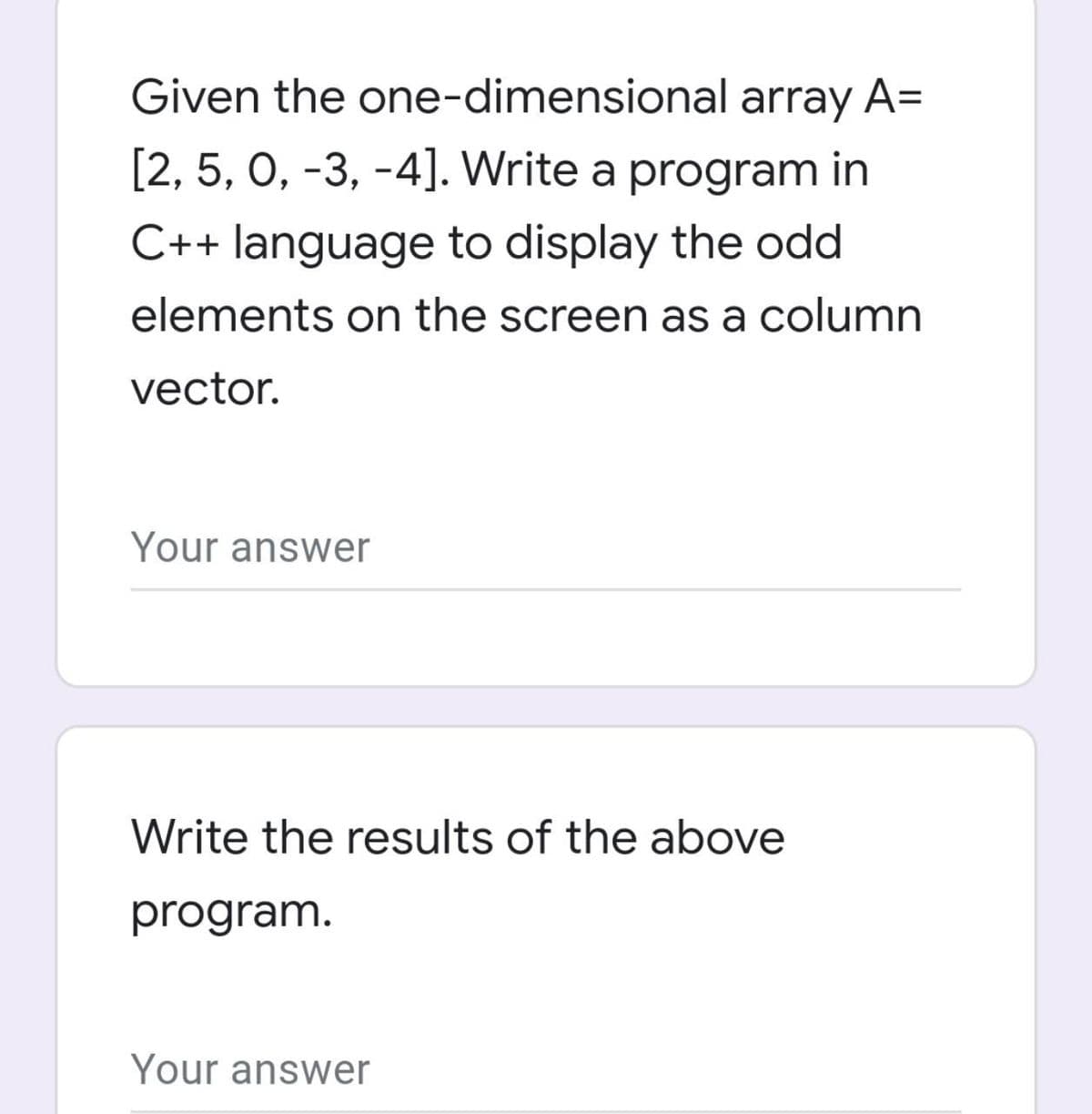 Given the one-dimensional array A=
[2, 5, 0, -3, -4]. Write a program in
C++ language to display the odd
elements on the screen as a column
vector.
Your answer
Write the results of the above
program.
Your answer
