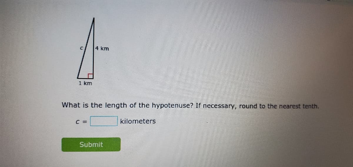 4 km
1 km
What is the length of the hypotenuse? If necessary, round to the nearest tenth.
C =
kilometers
Submit
