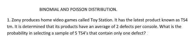 BINOMIAL AND POISSON DISTRIBUTION.
1. Zony produces home video games called Toy Station. It has the latest product known as TS4
tm. It is determined that its products have an average of 2 defects per console. What is the
probability in selecting a sample of 5 TS4's that contain only one defect? :
