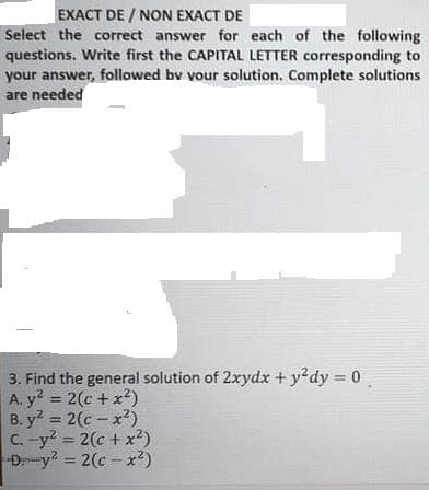 EXACT DE / NON EXACT DE
Select the correct answer for each of the following
questions. Write first the CAPITAL LETTER corresponding to
your answer, followed bv vour solution. Complete solutions
are needed
3. Find the general solution of 2xydx + y'dy = 0
A. y? = 2(c + x2)
B. y = 2(c - x?)
C. -y? = 2(c + x²)
Dy? = 2(c - x?)
%3D
