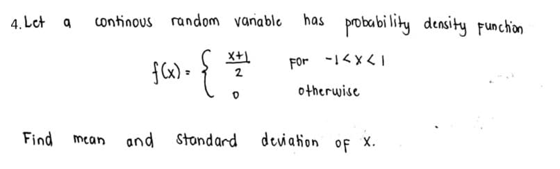 4. Let a
has probabi lity
continous random vaniable
density punchion
X+1
FOr -!くxく」
{6) - {
2
otherwise
Find
mean
and Stondard
deviation
of
х.
