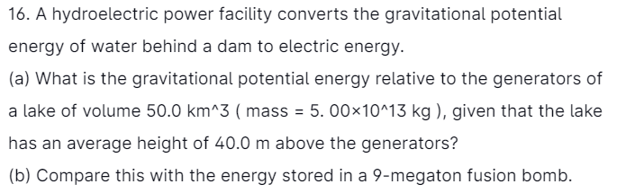 16. A hydroelectric power facility converts the gravitational potential
energy of water behind a dam to electric energy.
(a) What is the gravitational potential energy relative to the generators of
a lake of volume 50.0 km^3 ( mass = 5. 00×10^13 kg ), given that the lake
has an average height of 40.0 m above the generators?
(b) Compare this with the energy stored in a 9-megaton fusion bomb.
