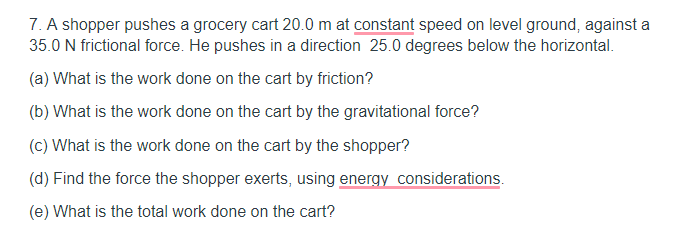 7. A shopper pushes a grocery cart 20.0 m at constant speed on level ground, against a
35.0 N frictional force. He pushes in a direction 25.0 degrees below the horizontal.
(a) What is the work done on the cart by friction?
(b) What is the work done on the cart by the gravitational force?
(c) What is the work done on the cart by the shopper?
(d) Find the force the shopper exerts, using energy considerations.
(e) What is the total work done on the cart?
