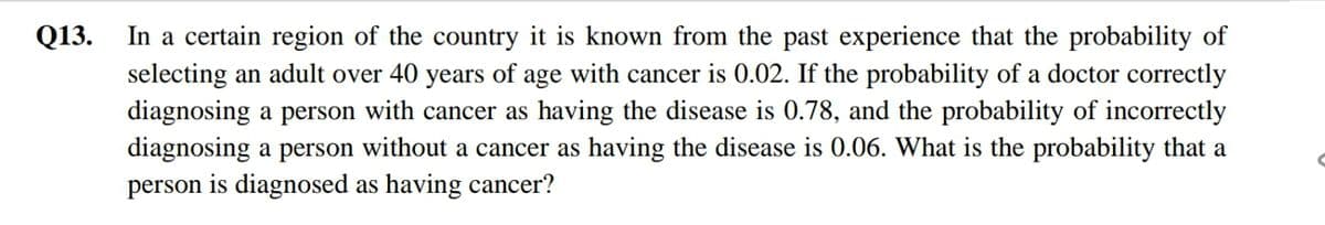 Q13.
In a certain region of the country it is known from the past experience that the probability of
selecting an adult over 40 years of age with cancer is 0.02. If the probability of a doctor correctly
diagnosing a person with cancer as having the disease is 0.78, and the probability of incorrectly
diagnosing a person without a cancer as having the disease is 0.06. What is the probability that a
person is diagnosed as having cancer?
