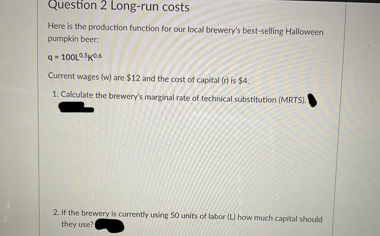 Question 2 Long-run costs
Here is the production function for our local brewery's best-selling Halloween
pumpkin beer:
q = 100L0.5K0.6
Current wages (w) are $12 and the cost of capital (r) is $4.
1. Calculate the brewery's marginal rate of technical substitution (MRTS).
2. If the brewery is currently using 50 units of labor (L) how much capital should
they use?
