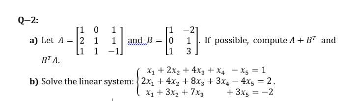 Q-2:
[1 0
a) Let A = 2 1
1
[1 -21
and B
[1
1
1
If possible, compute A + BT and
[1 1
-1]
3
ВТА.
X1 + 2x2 + 4x3 + X4 – X5 = 1
b) Solve the linear system: 2x, + 4x2 + 8x3 + 3x4 - 4x5 = 2.
+ 3x5 = -2
X1 + 3x2 + 7x3
