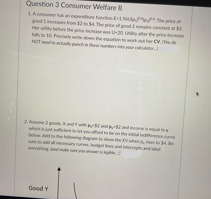 Question 3 Consumer Welfare II
1. A consumer has an expenditure function E=1.96U(p,)0.6(p2)0.4. The price of
good 1 increases from $2 to $4. The price of good 2 remains constant at $3.
Her utility before the price increase was U=20. Utility after the price increase
falls to 10. Precisely write down the equation to work out her CV. (You do
NOT need to actually punch in those numbers into your calculator..)
2. Assume 2 goods, X and Y with px-$2 and py=$2 and income is equal to y
which is just sufficient to let you afford to be on the initial indifference curve
below. Add to the following diagram to show the EV when px rises to $4. Be
sure to add all necessary curves, budget lines and intercepts and label
everything. (and make sure you answer is legible...!)
Good Y
