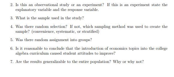 2. Is this an observational study or an experiment? If this is an experiment state the
explanatory variable and the response variable.
3. What is the sample used in the study?
4. Was there random selection? If not, which sampling method was used to create the
sample? (convenience, systematic, or stratified)
5. Was there random assignment into groups?
6. Is it reasonable to conclude that the introduction of economics topics into the college
algebra curriculum caused student attitudes to improve?
7. Are the results generalizable to the entire population? Why or why not?

