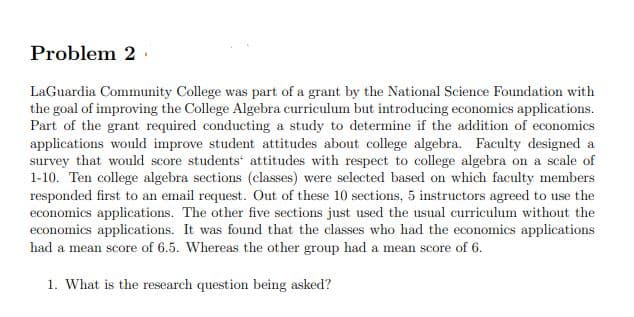 Problem 2
LaGuardia Community College was part of a grant by the National Science Foundation with
the goal of improving the College Algebra curriculum but introducing economics applications.
Part of the grant required conducting a study to determine if the addition of economics
applications would improve student attitudes about college algebra. Faculty designed a
survey that would score students' attitudes with respect to college algebra on a scale of
1-10. Ten college algebra sections (classes) were selected based on which faculty members
responded first to an email request. Out of these 10 sections, 5 instructors agreed to use the
economics applications. The other five sections just used the usual curriculum without the
economics applications. It was found that the classes who had the economics applications
had a mean score of 6.5. Whereas the other group had a mean score of 6.
1. What is the research question being asked?
