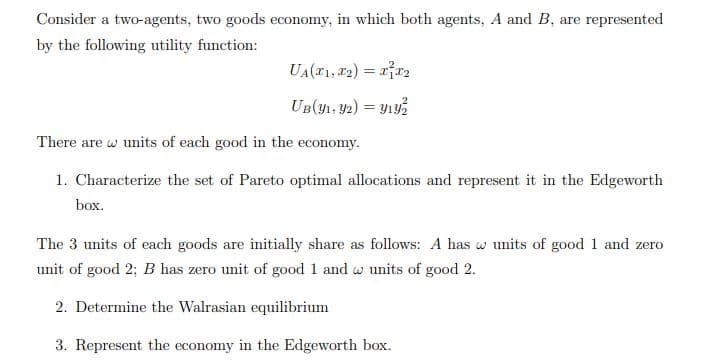 Consider a two-agents, two goods economy, in which both agents, A and B, are represented
by the following utility function:
UA(1, 22) = rr2
UB(y1, Y2) = Y1y%
There are w units of each good in the economy.
1. Characterize the set of Pareto optimal allocations and represent it in the Edgeworth
box.
The 3 units of each goods are initially share as follows: A has w units of good 1 and zero
unit of good 2; B has zero unit of good 1 and w units of good 2.
2. Determine the Walrasian equilibrium
3. Represent the economy in the Edgeworth box.
